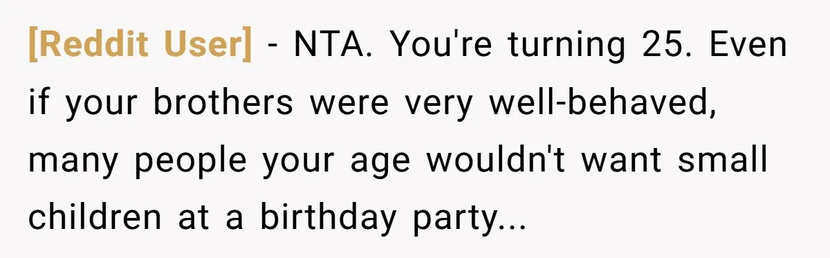 [Reddit User] − NTA. You're turning 25. Even if your brothers were very well-behaved, many people your age wouldn't want small children at a birthday party...