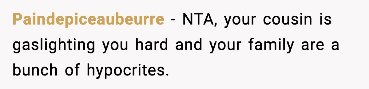 Paindepiceaubeurre − NTA, your cousin is gaslighting you hard and your family are a bunch of hypocrites.