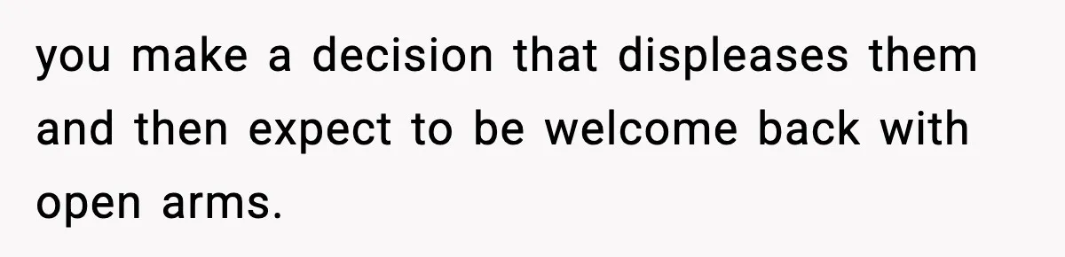 you make a decision that displeases them and then expect to be welcome back with open arms.