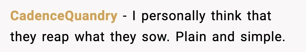 CadenceQuandry − I personally think that they reap what they sow. Plain and simple.