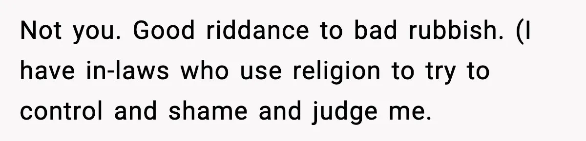 Not you. Good riddance to bad rubbish. (I have in-laws who use religion to try to control and shame and judge me.