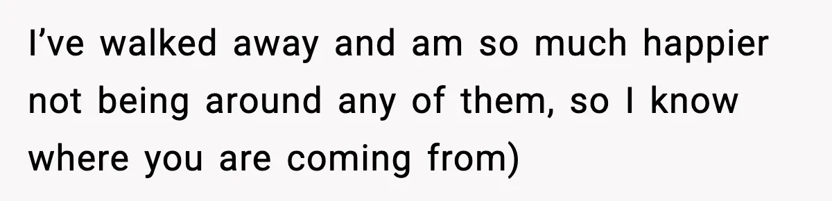 I’ve walked away and am so much happier not being around any of them, so I know where you are coming from)