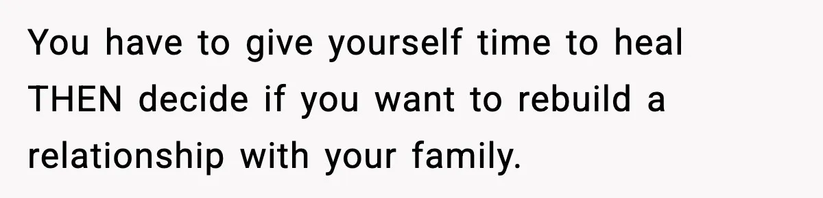 You have to give yourself time to heal THEN decide if you want to rebuild a relationship with your family.