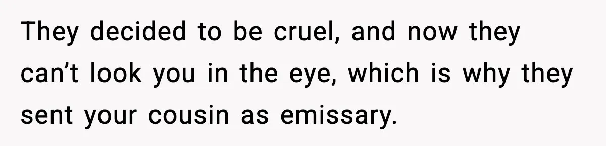 They decided to be cruel, and now they can’t look you in the eye, which is why they sent your cousin as emissary.