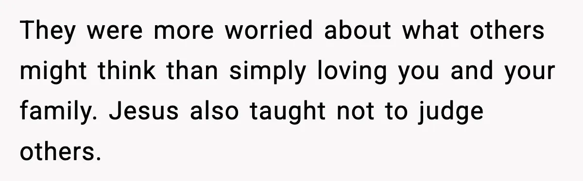 They were more worried about what others might think than simply loving you and your family. Jesus also taught not to judge others.