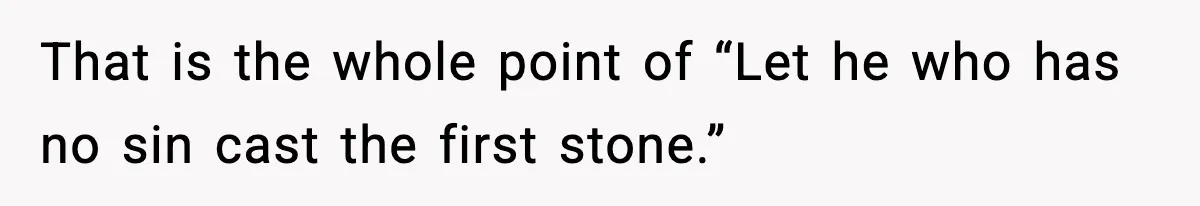 That is the whole point of “Let he who has no sin cast the first stone.”