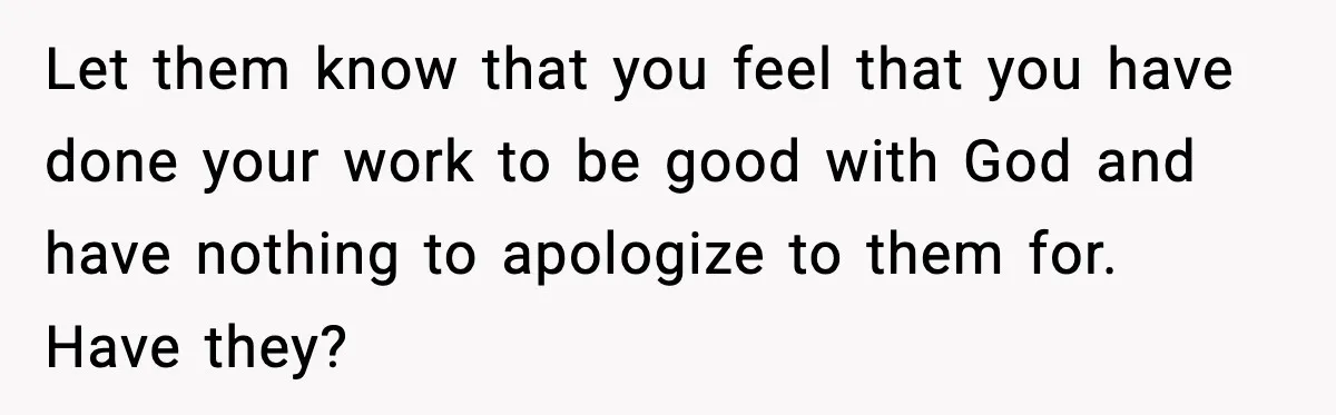 Let them know that you feel that you have done your work to be good with God and have nothing to apologize to them for. Have they?