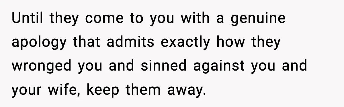 Until they come to you with a genuine apology that admits exactly how they wronged you and sinned against you and your wife, keep them away.