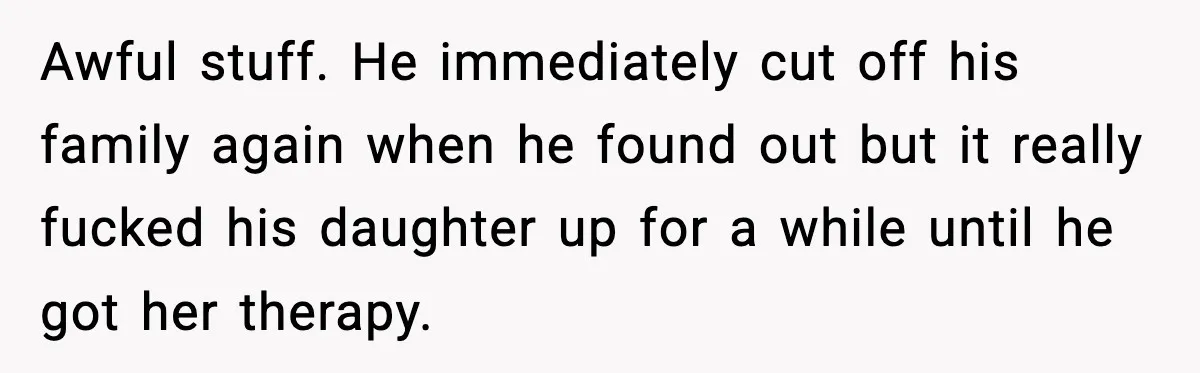 Awful stuff. He immediately cut off his family again when he found out but it really fucked his daughter up for a while until he got her therapy.