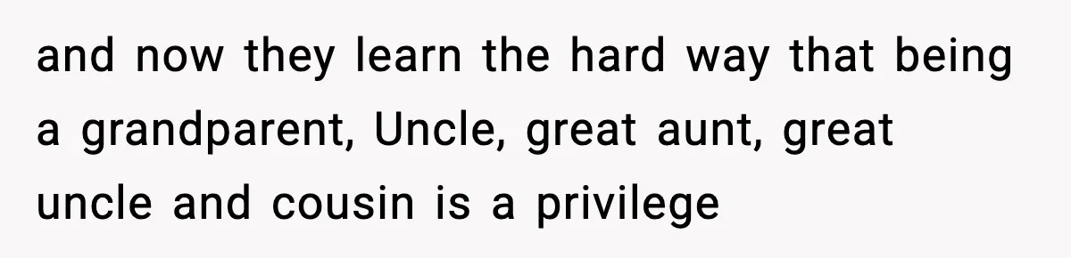 and now they learn the hard way that being a grandparent, Uncle, great aunt, great uncle and cousin is a privilege