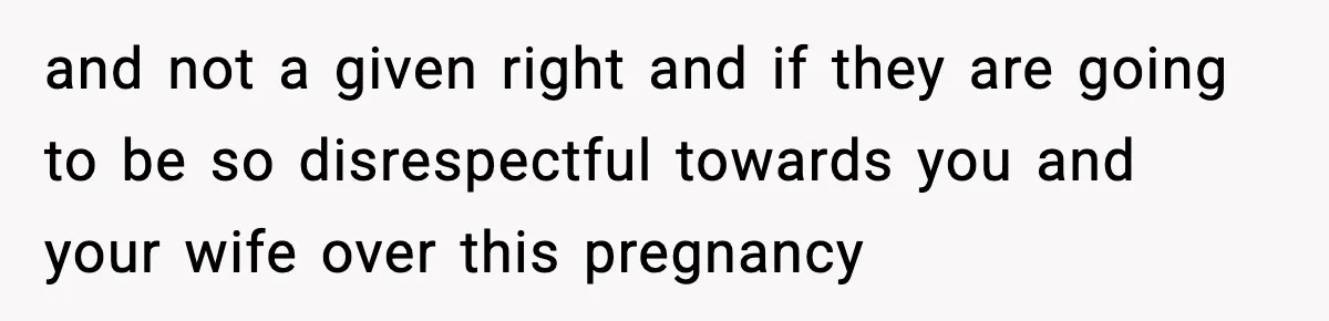 and not a given right and if they are going to be so disrespectful towards you and your wife over this pregnancy