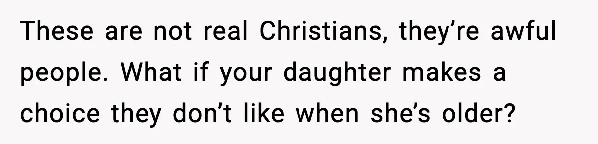 These are not real Christians, they’re awful people. What if your daughter makes a choice they don’t like when she’s older?