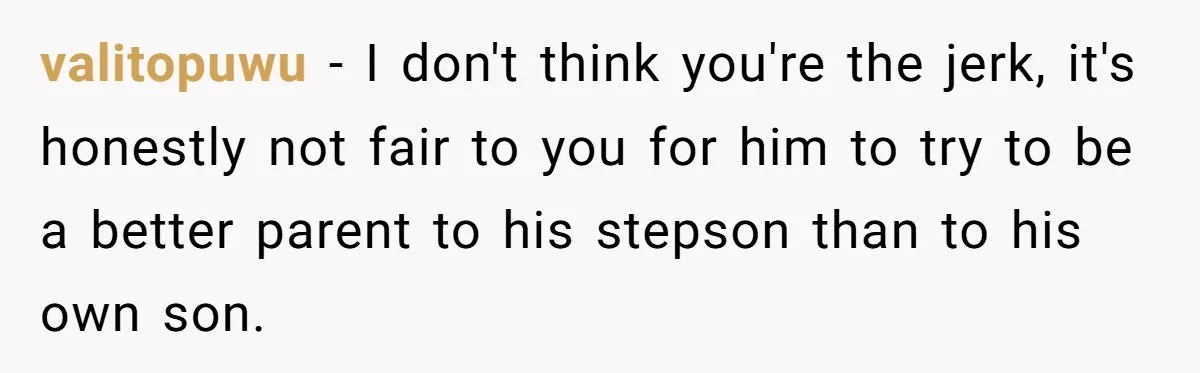 valitopuwu − I don't think you're the jerk, it's honestly not fair to you for him to try to be a better parent to his stepson than to his own...