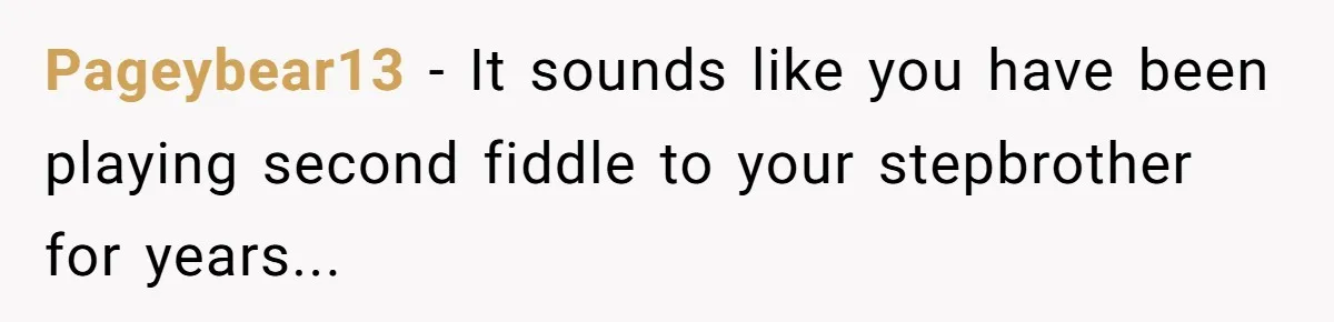 Pageybear13 − It sounds like you have been playing second fiddle to your stepbrother for years...