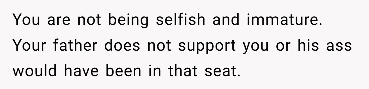 You are not being selfish and immature. Your father does not support you or his ass would have been in that seat.