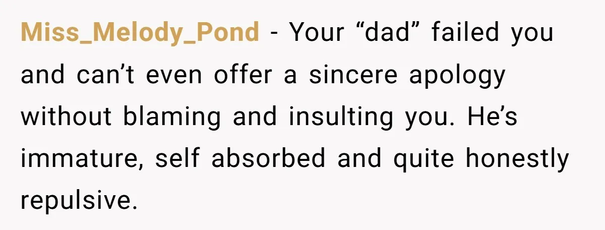 Miss_Melody_Pond − Your “dad” failed you and can’t even offer a sincere apology without blaming and insulting you. He’s immature, self absorbed and quite honestly repulsive.