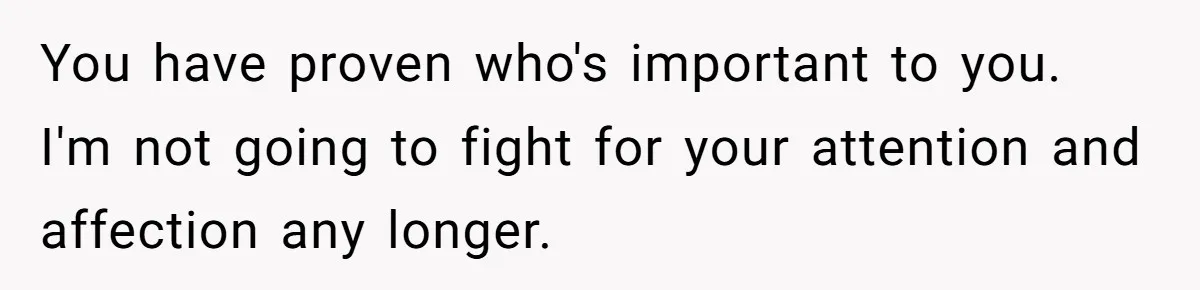 You have proven who's important to you. I'm not going to fight for your attention and affection any longer.