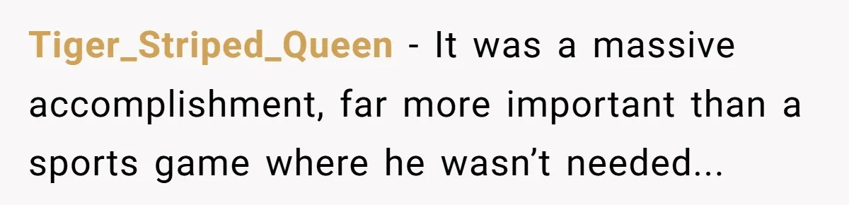 Tiger_Striped_Queen − It was a massive accomplishment, far more important than a sports game where he wasn’t needed...