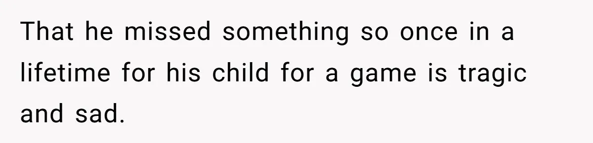 That he missed something so once in a lifetime for his child for a game is tragic and sad.