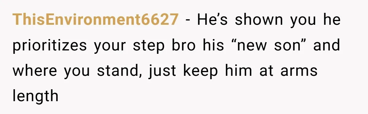 ThisEnvironment6627 − He’s shown you he prioritizes your step bro his “new son” and where you stand, just keep him at arms length