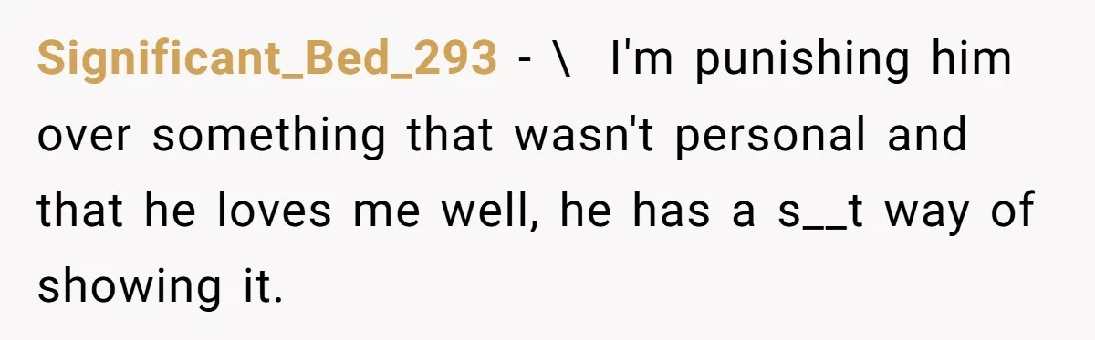 Significant_Bed_293 − \  I'm punishing him over something that wasn't personal and that he loves me well, he has a s__t way of showing it.