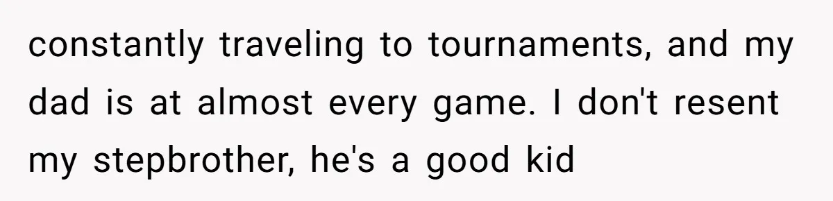 constantly traveling to tournaments, and my dad is at almost every game. I don't resent my stepbrother, he's a good kid