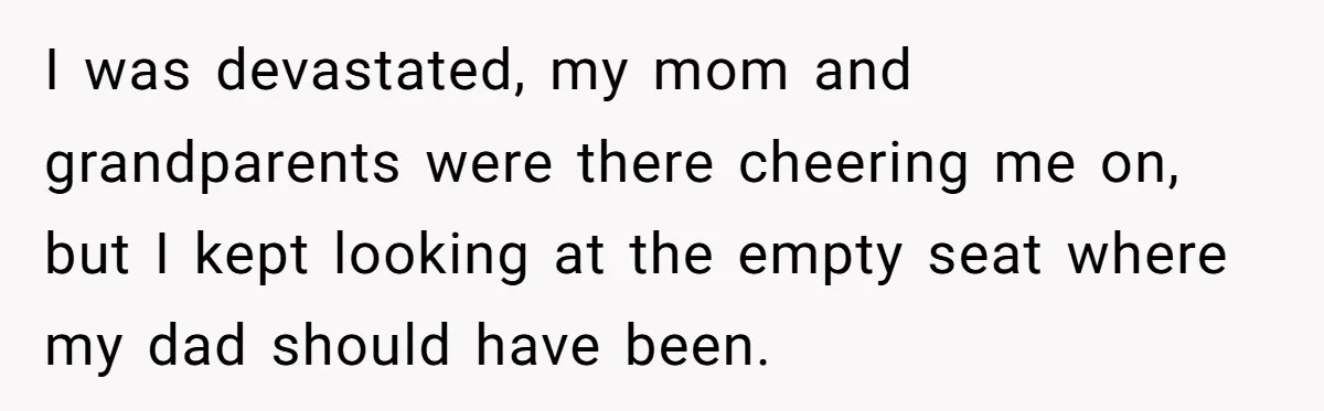 I was devastated, my mom and grandparents were there cheering me on, but I kept looking at the empty seat where my dad should have been.