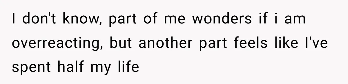 I don't know, part of me wonders if i am overreacting, but another part feels like I've spent half my life