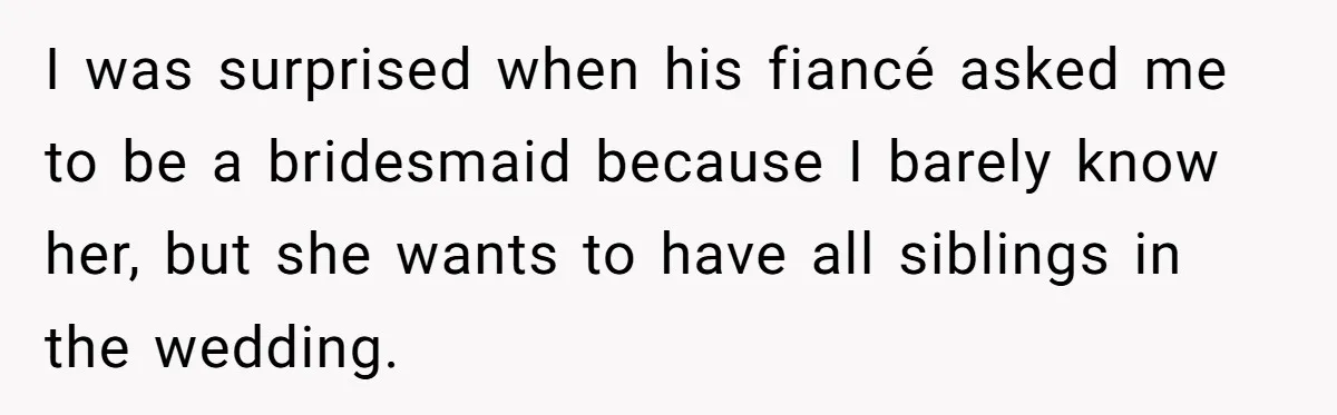 I was surprised when his fiancé asked me to be a bridesmaid because I barely know her, but she wants to have all siblings in the wedding.