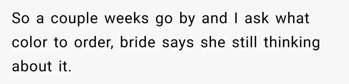 So a couple weeks go by and I ask what color to order, bride says she still thinking about it.