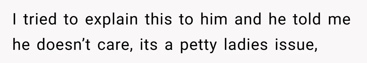 I tried to explain this to him and he told me he doesn’t care, its a petty ladies issue,