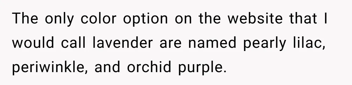 The only color option on the website that I would call lavender are named pearly lilac, periwinkle, and orchid purple.
