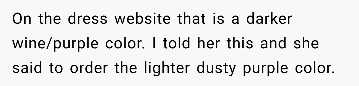 On the dress website that is a darker wine/purple color. I told her this and she said to order the lighter dusty purple color.