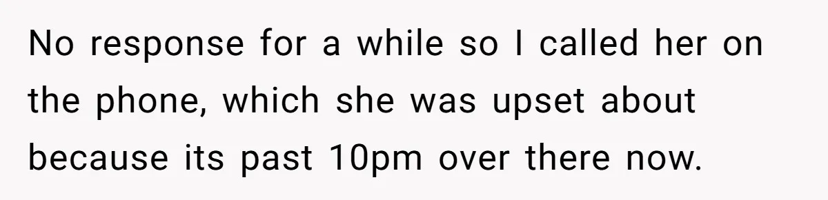 No response for a while so I called her on the phone, which she was upset about because its past 10pm over there now.