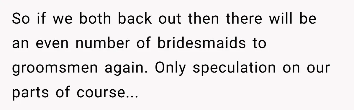So if we both back out then there will be an even number of bridesmaids to groomsmen again. Only speculation on our parts of course...