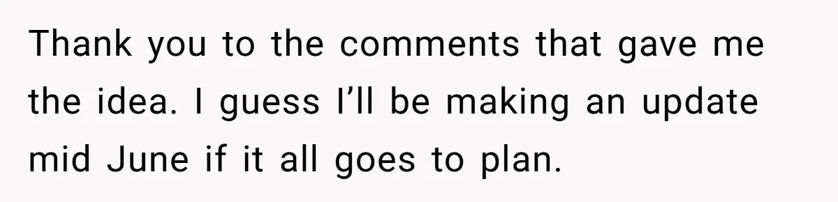 Thank you to the comments that gave me the idea. I guess I’ll be making an update mid June if it all goes to plan.