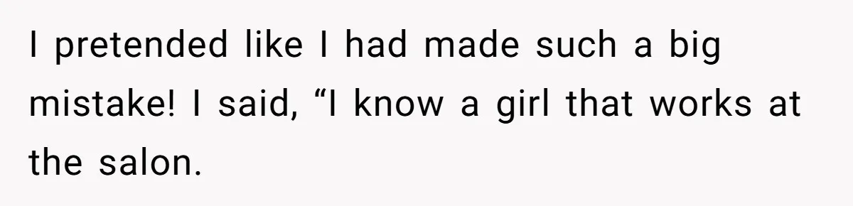 I pretended like I had made such a big mistake! I said, “I know a girl that works at the salon.