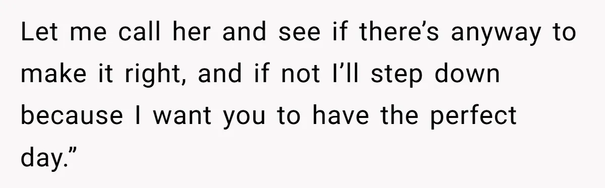 Let me call her and see if there’s anyway to make it right, and if not I’ll step down because I want you to have the perfect day.”