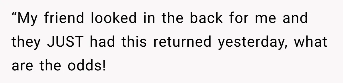 “My friend looked in the back for me and they JUST had this returned yesterday, what are the odds!