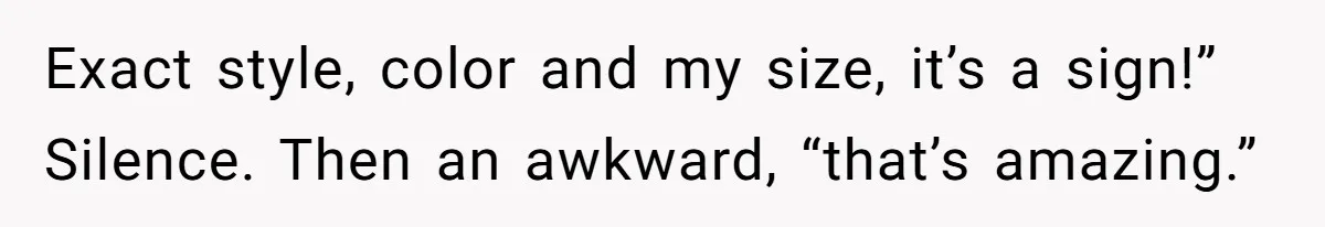 Exact style, color and my size, it’s a sign!” Silence. Then an awkward, “that’s amazing.”
