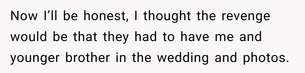 Now I’ll be honest, I thought the revenge would be that they had to have me and younger brother in the wedding and photos.