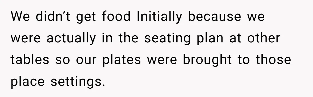 We didn’t get food Initially because we were actually in the seating plan at other tables so our plates were brought to those place settings.