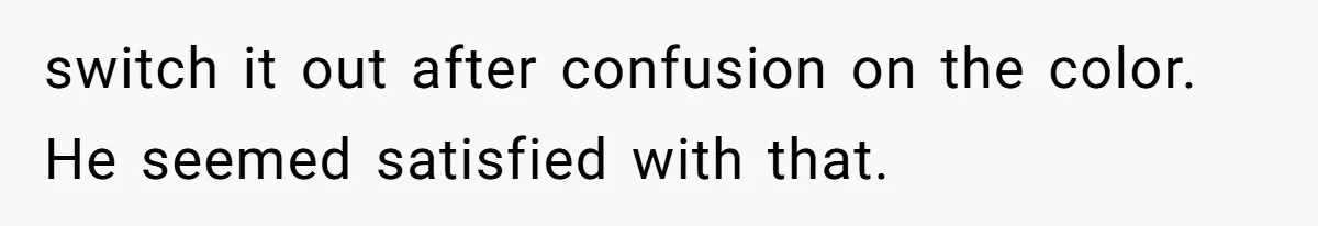 switch it out after confusion on the color. He seemed satisfied with that.