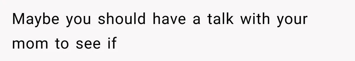 Maybe you should have a talk with your mom to see if