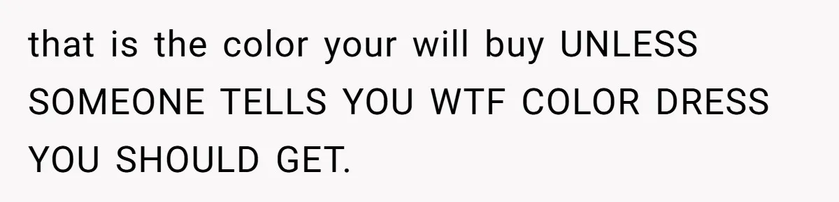 that is the color your will buy UNLESS SOMEONE TELLS YOU WTF COLOR DRESS YOU SHOULD GET.