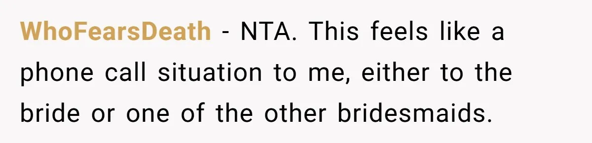 WhoFearsDeath − NTA. This feels like a phone call situation to me, either to the bride or one of the other bridesmaids.