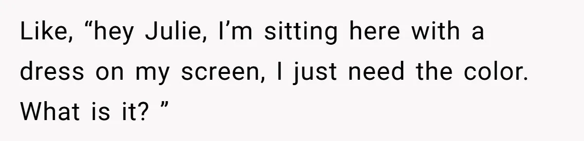 Like, “hey Julie, I’m sitting here with a dress on my screen, I just need the color. What is it? ”