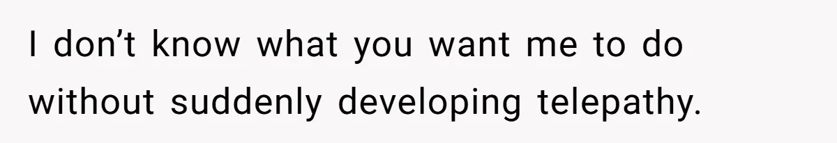 I don’t know what you want me to do without suddenly developing telepathy.