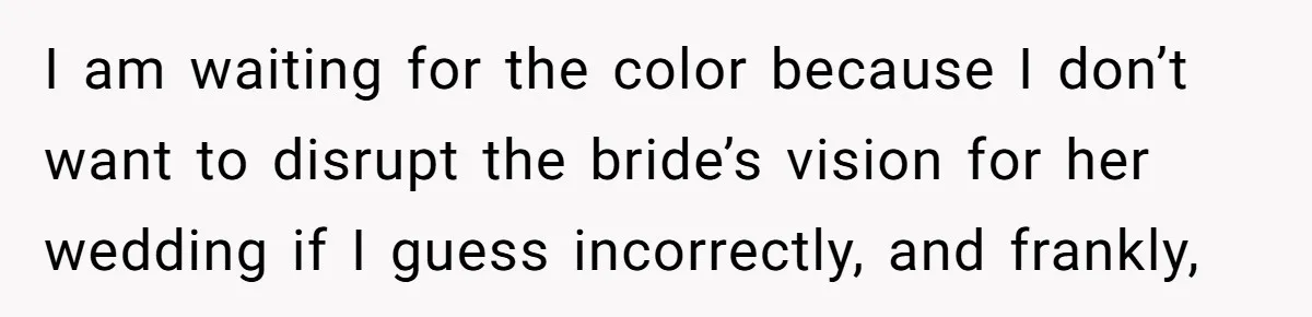 I am waiting for the color because I don’t want to disrupt the bride’s vision for her wedding if I guess incorrectly, and frankly,