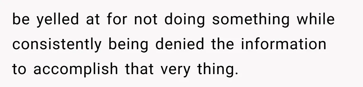 be yelled at for not doing something while consistently being denied the information to accomplish that very thing.